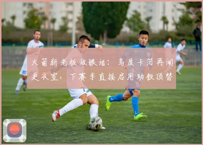 火箭新老板放狠话：乌度卡若再闹更衣室，下赛季直接启用助教顶替