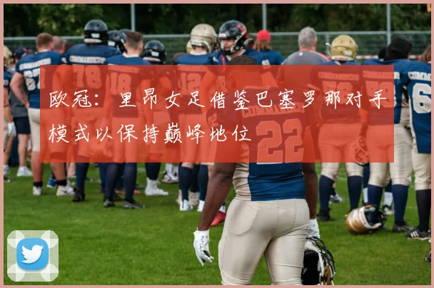 欧冠：里昂女足借鉴巴塞罗那对手模式以保持巅峰地位