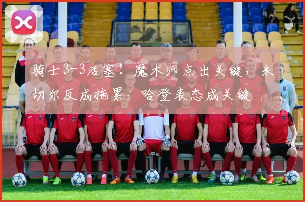 骑士3-3活塞!魔术师点出关键,米切尔反成拖累,哈登表态成关键