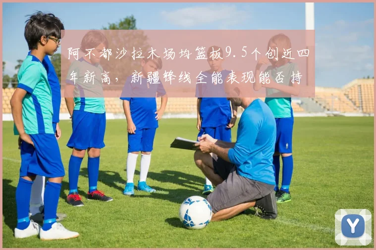 阿不都沙拉木场均篮板9.5个创近四年新高,新疆锋线全能表现能否持续?